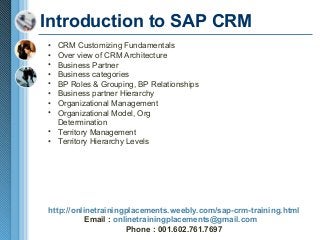 Introduction to SAP CRM
•
•
•
•
•
•
•
•

CRM Customizing Fundamentals
Over view of CRM Architecture
Business Partner
Business categories
BP Roles & Grouping, BP Relationships
Business partner Hierarchy
Organizational Management
Organizational Model, Org
Determination
• Territory Management
• Territory Hierarchy Levels

http://onlinetrainingplacements.weebly.com/sap-crm-training.html
Email : onlinetrainingplacements@gmail.com
Phone : 001.602.761.7697

 