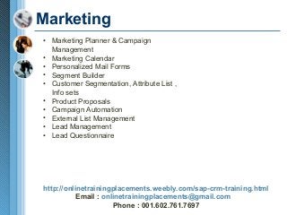 Marketing
• Marketing Planner & Campaign
Management
• Marketing Calendar
• Personalized Mail Forms
• Segment Builder
• Customer Segmentation, Attribute List ,
Info sets
• Product Proposals
• Campaign Automation
• External List Management
• Lead Management
• Lead Questionnaire

http://onlinetrainingplacements.weebly.com/sap-crm-training.html
Email : onlinetrainingplacements@gmail.com
Phone : 001.602.761.7697

 