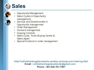 Sales
• Opportunity Management
• Sales Cycles in Opportunity
management.
• Surveys and Questionnaire in
Opportunity management
• Order Management
• Contract management
• Copying Controls
• Sales Cycle, Tools–Buying Centre &
Sales Agent
• Special functions in order management

http://onlinetrainingplacements.weebly.com/sap-crm-training.html
Email : onlinetrainingplacements@gmail.com
Phone : 001.602.761.7697

 