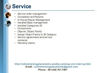 Service
•
•
•
•
•
•
•
•
•

Service order management
Complaints and Returns
In-House Repair Management
Installed Base management
Installed Categories IB
Components
Objects, Object Family
Assign Object Family to IB Category
Service agreements and service
contracts
• Warranty claims

http://onlinetrainingplacements.weebly.com/sap-crm-training.html
Email : onlinetrainingplacements@gmail.com
Phone : 001.602.761.7697

 