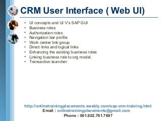 CRM User Interface ( Web UI)
•
•
•
•
•
•
•
•
•

UI concepts and UI V’s SAP GUI
Business roles
Authorization roles
Navigation bar profile
Work center link group
Direct links and logical links
Enhancing the existing business roles
Linking business role to org model.
Transaction launcher

http://onlinetrainingplacements.weebly.com/sap-crm-training.html
Email : onlinetrainingplacements@gmail.com
Phone : 001.602.761.7697

 