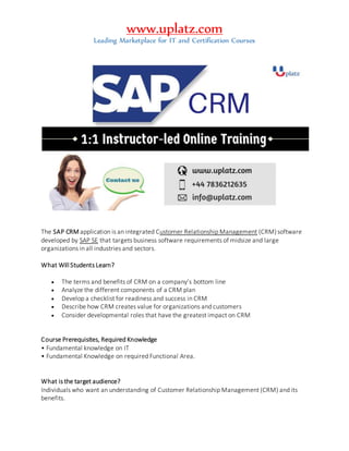 www.uplatz.com
Leading Marketplace for IT and Certification Courses
The SAP CRM application is an integrated Customer Relationship Management (CRM)software
developed by SAP SE that targets business software requirements of midsize and large
organizations in all industries and sectors.
What Will Students Learn?
 The terms and benefits of CRM on a company’s bottom line
 Analyze the different components of a CRM plan
 Develop a checklist for readiness and success in CRM
 Describe how CRM creates value for organizations and customers
 Consider developmental roles that have the greatest impact on CRM
Course Prerequisites, Required Knowledge
• Fundamental knowledge on IT
• Fundamental Knowledge on required Functional Area.
What is the target audience?
Individuals who want an understanding of Customer Relationship Management (CRM) and its
benefits.
 