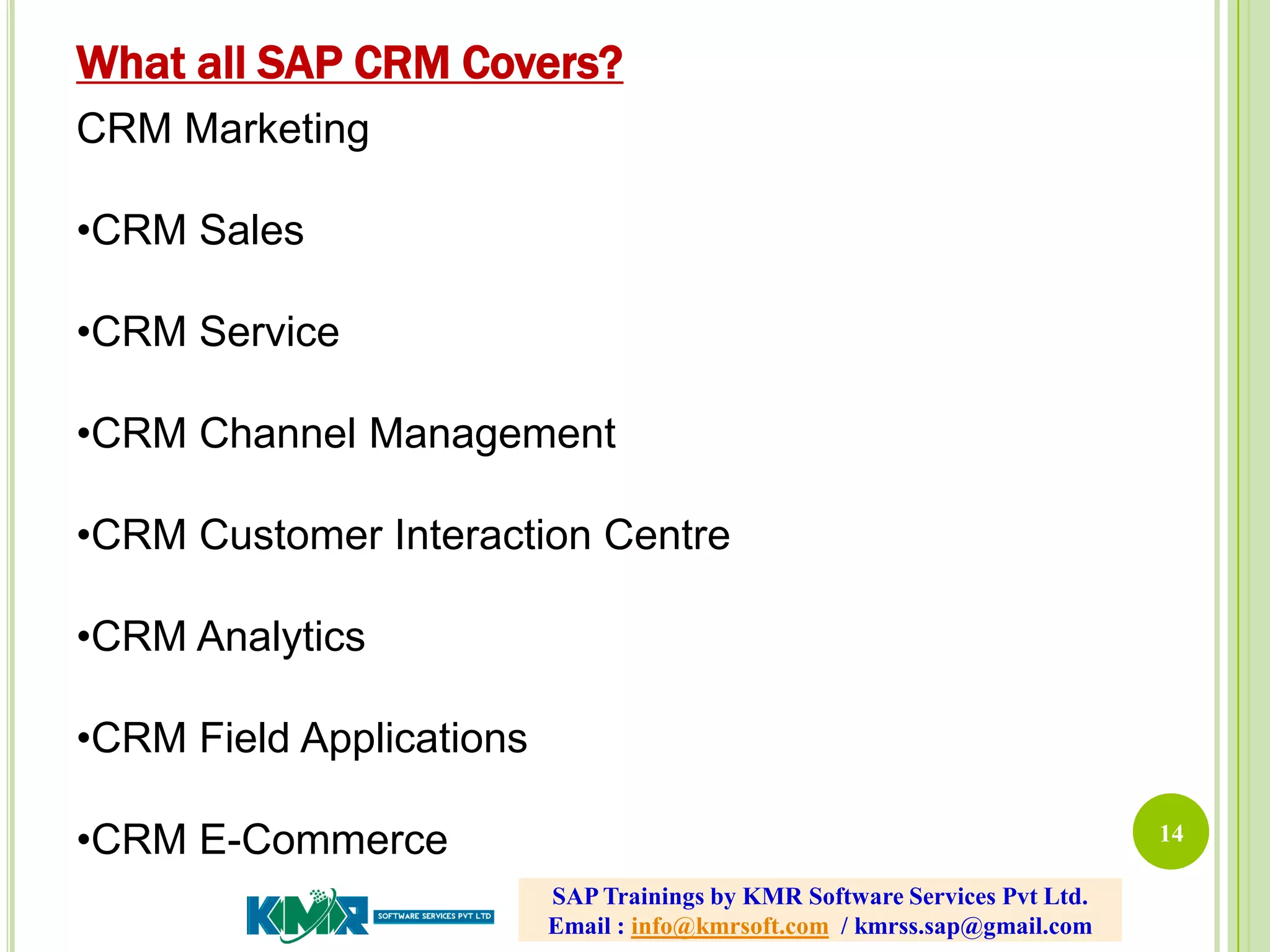 14
CRM Marketing
•CRM Sales
•CRM Service
•CRM Channel Management
•CRM Customer Interaction Centre
•CRM Analytics
•CRM Field Applications
•CRM E-Commerce
What all SAP CRM Covers?
SAP Trainings by KMR Software Services Pvt Ltd.
Email : info@kmrsoft.com / kmrss.sap@gmail.com
 