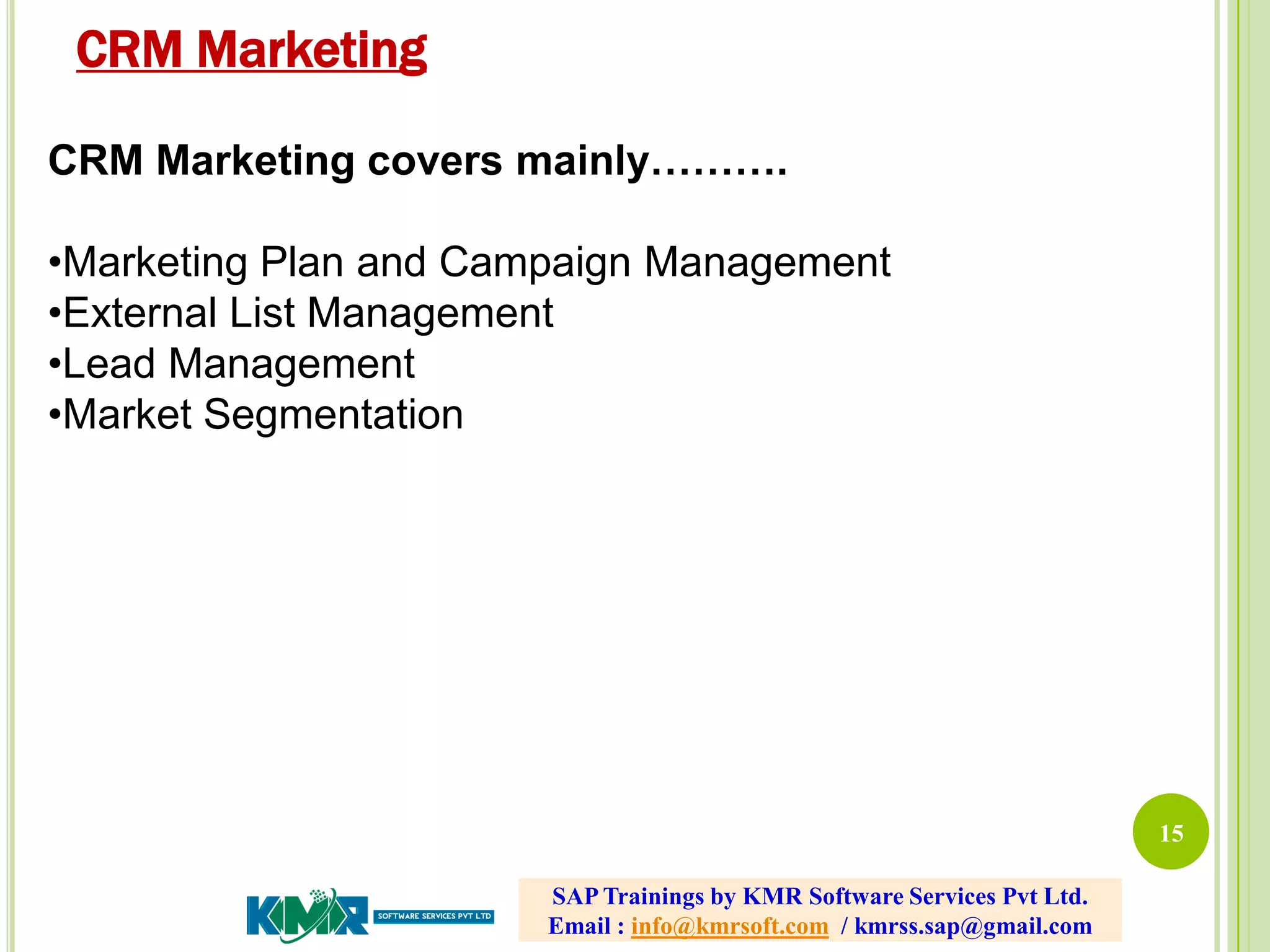 15
CRM Marketing covers mainly……….
•Marketing Plan and Campaign Management
•External List Management
•Lead Management
•Market Segmentation
CRM Marketing
SAP Trainings by KMR Software Services Pvt Ltd.
Email : info@kmrsoft.com / kmrss.sap@gmail.com
 