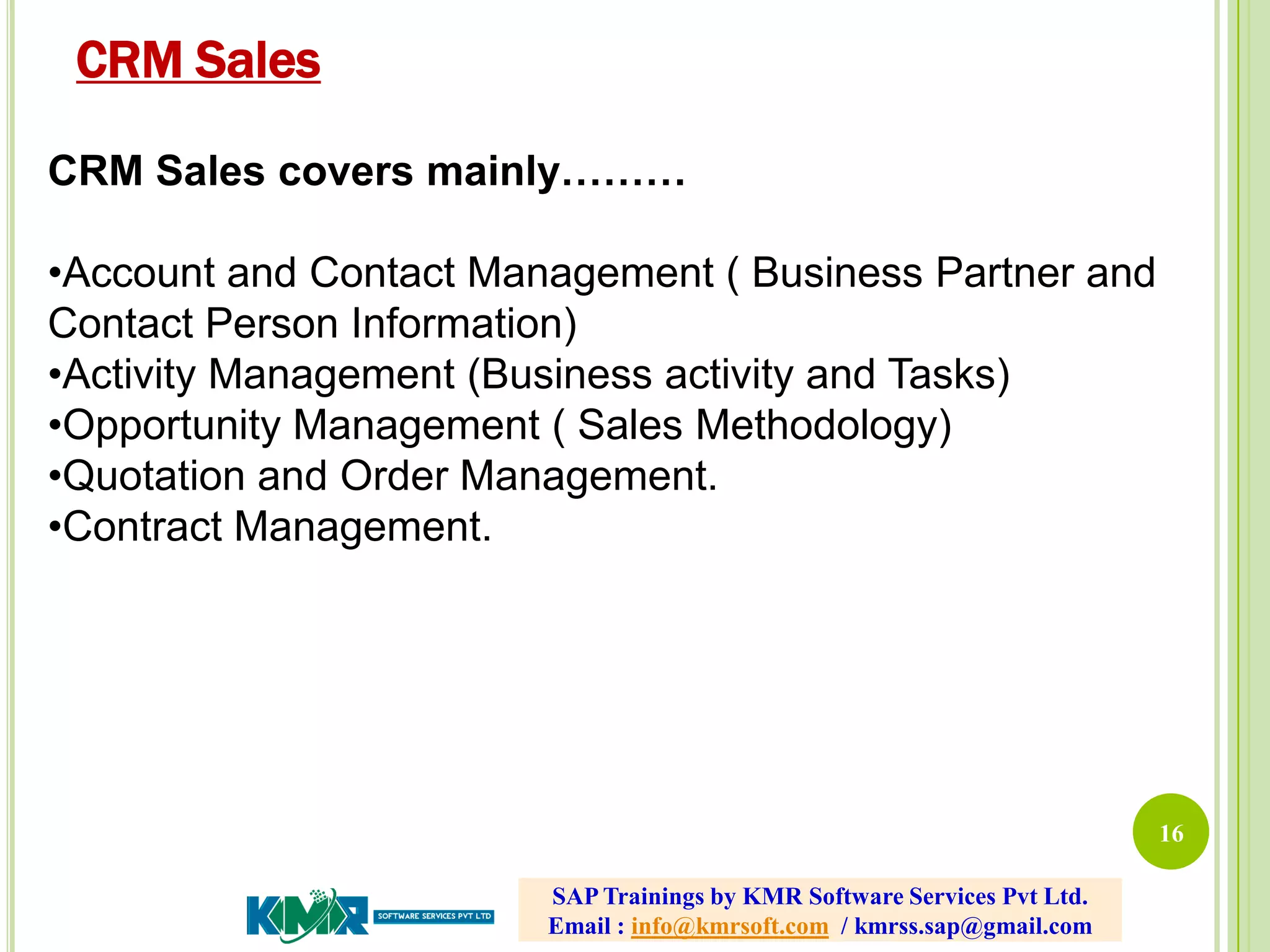 16
CRM Sales covers mainly………
•Account and Contact Management ( Business Partner and
Contact Person Information)
•Activity Management (Business activity and Tasks)
•Opportunity Management ( Sales Methodology)
•Quotation and Order Management.
•Contract Management.
CRM Sales
SAP Trainings by KMR Software Services Pvt Ltd.
Email : info@kmrsoft.com / kmrss.sap@gmail.com
 