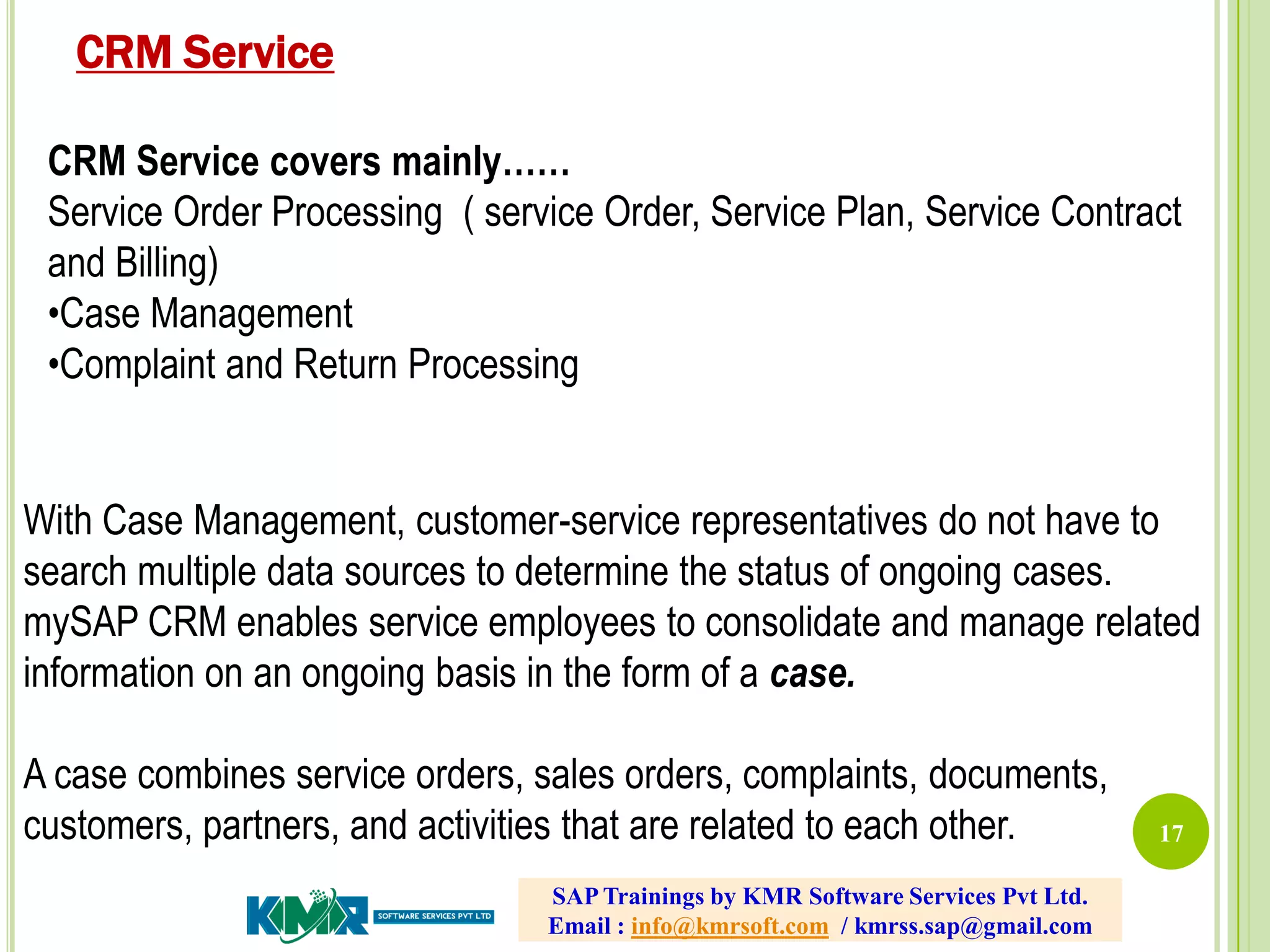 17
CRM Service covers mainly……
Service Order Processing ( service Order, Service Plan, Service Contract
and Billing)
•Case Management
•Complaint and Return Processing
With Case Management, customer-service representatives do not have to
search multiple data sources to determine the status of ongoing cases.
mySAP CRM enables service employees to consolidate and manage related
information on an ongoing basis in the form of a case.
A case combines service orders, sales orders, complaints, documents,
customers, partners, and activities that are related to each other.
CRM Service
SAP Trainings by KMR Software Services Pvt Ltd.
Email : info@kmrsoft.com / kmrss.sap@gmail.com
 