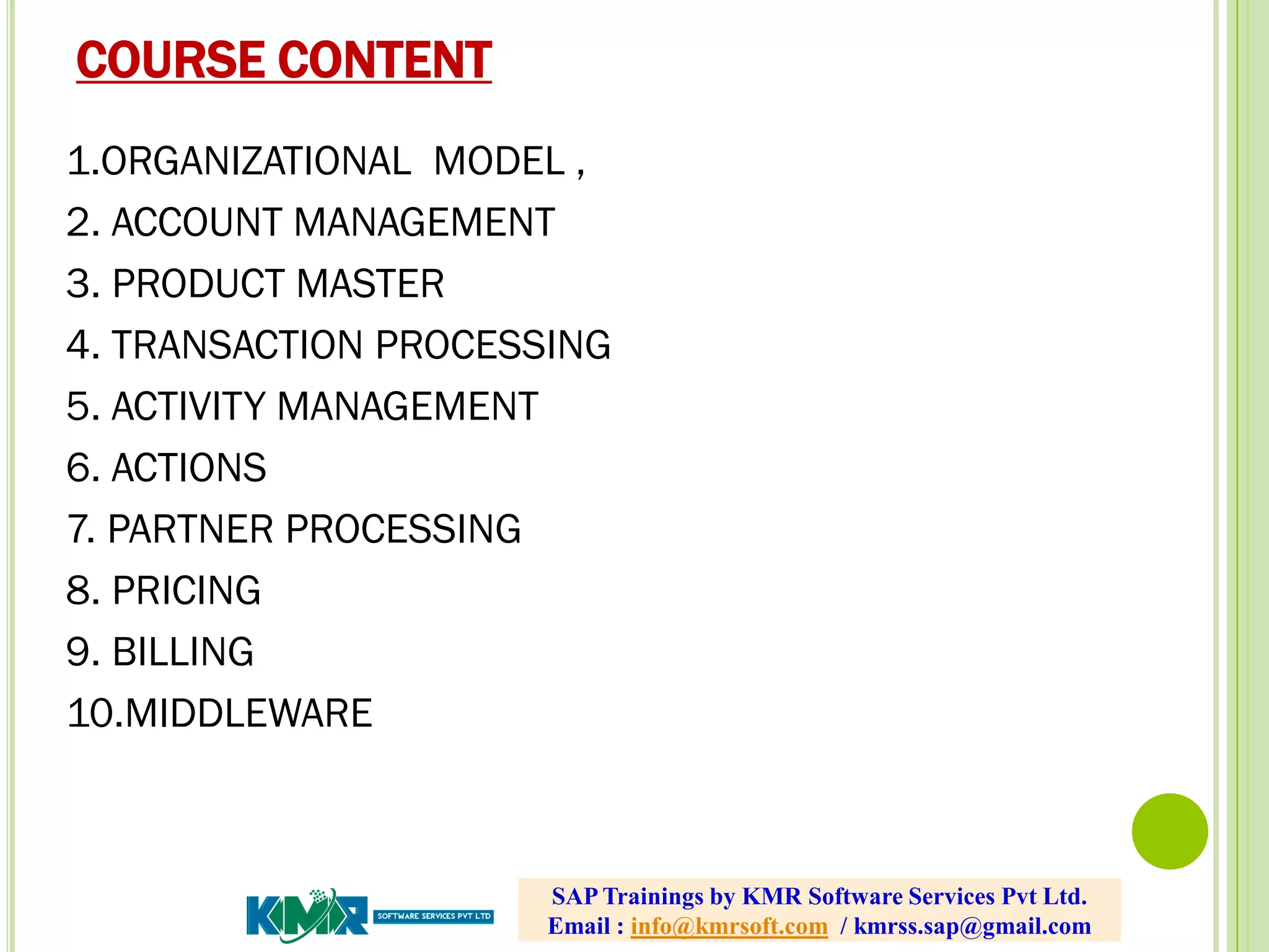 COURSE CONTENT
1.ORGANIZATIONAL MODEL ,
2. ACCOUNT MANAGEMENT
3. PRODUCT MASTER
4. TRANSACTION PROCESSING
5. ACTIVITY MANAGEMENT
6. ACTIONS
7. PARTNER PROCESSING
8. PRICING
9. BILLING
10.MIDDLEWARE
SAP Trainings by KMR Software Services Pvt Ltd.
Email : info@kmrsoft.com / kmrss.sap@gmail.com
 