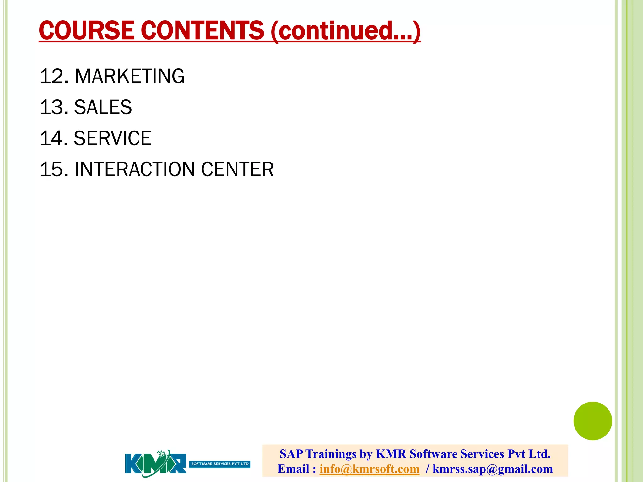 COURSE CONTENTS (continued…)
12. MARKETING
13. SALES
14. SERVICE
15. INTERACTION CENTER
SAP Trainings by KMR Software Services Pvt Ltd.
Email : info@kmrsoft.com / kmrss.sap@gmail.com
 