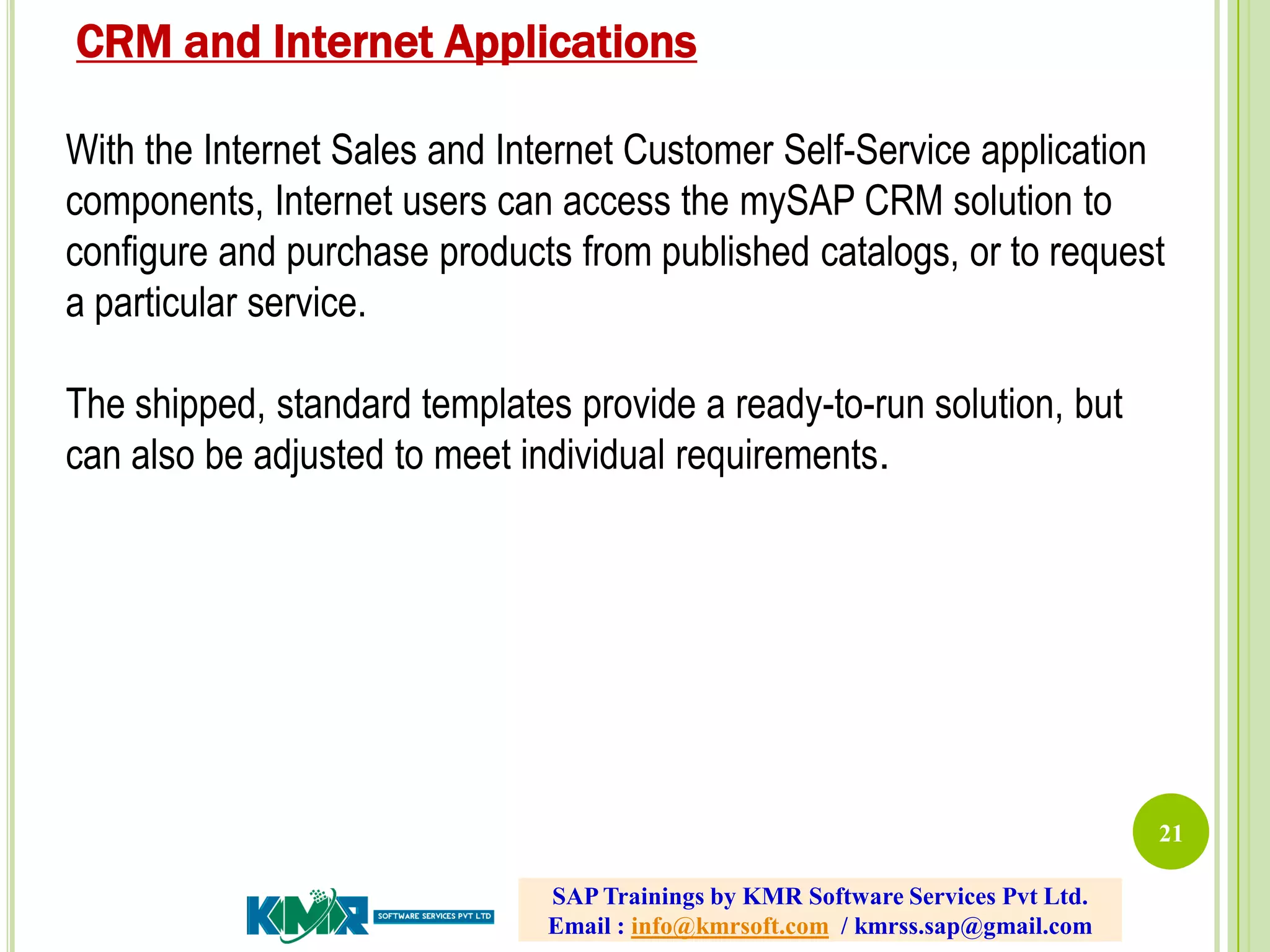 21
With the Internet Sales and Internet Customer Self-Service application
components, Internet users can access the mySAP CRM solution to
configure and purchase products from published catalogs, or to request
a particular service.
The shipped, standard templates provide a ready-to-run solution, but
can also be adjusted to meet individual requirements.
CRM and Internet Applications
SAP Trainings by KMR Software Services Pvt Ltd.
Email : info@kmrsoft.com / kmrss.sap@gmail.com
 