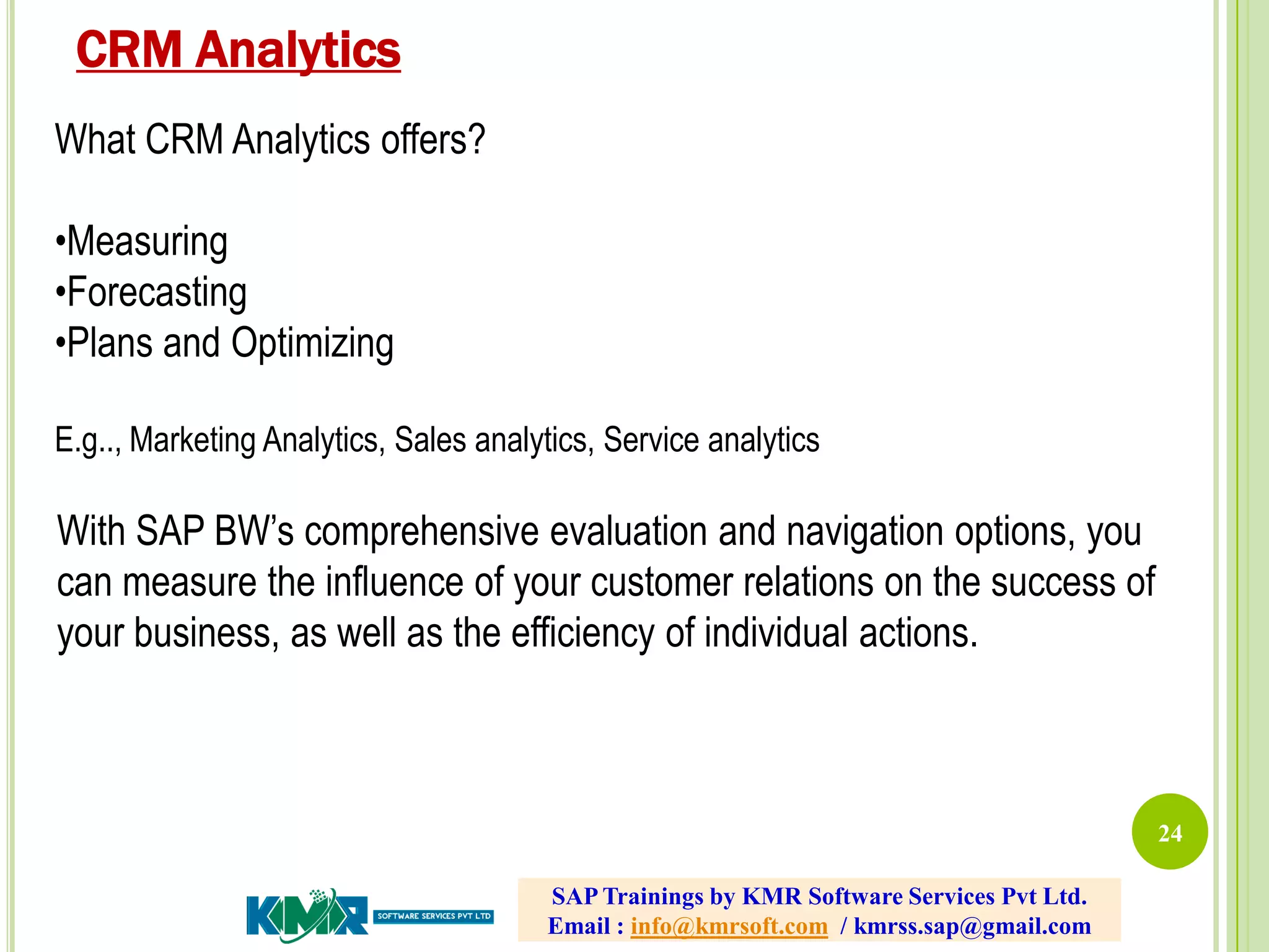 24
What CRM Analytics offers?
•Measuring
•Forecasting
•Plans and Optimizing
E.g.., Marketing Analytics, Sales analytics, Service analytics
With SAP BW’s comprehensive evaluation and navigation options, you
can measure the influence of your customer relations on the success of
your business, as well as the efficiency of individual actions.
CRM Analytics
SAP Trainings by KMR Software Services Pvt Ltd.
Email : info@kmrsoft.com / kmrss.sap@gmail.com
 