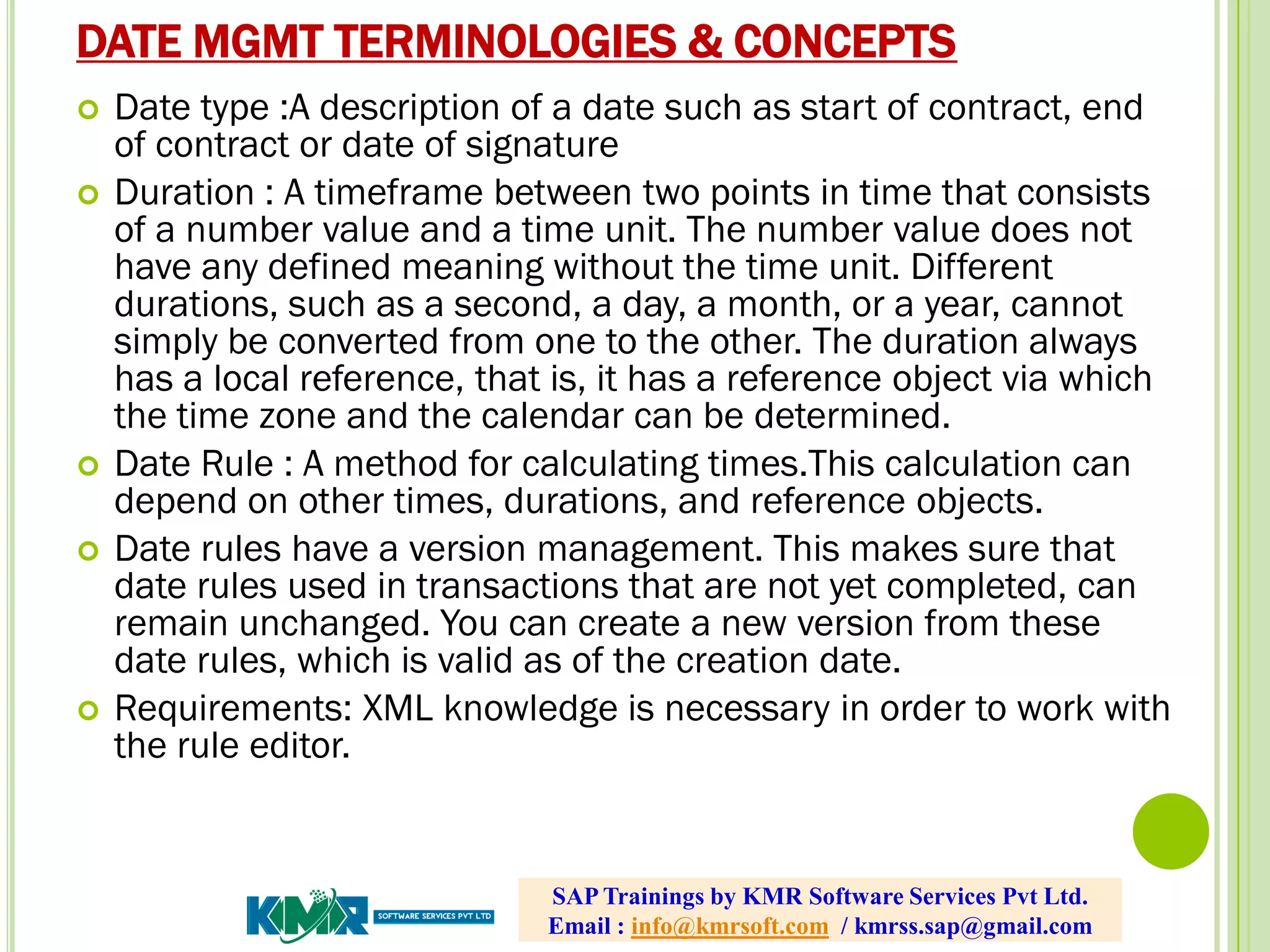 DATE MGMT TERMINOLOGIES & CONCEPTS
 Date type :A description of a date such as start of contract, end
of contract or date of signature
 Duration : A timeframe between two points in time that consists
of a number value and a time unit. The number value does not
have any defined meaning without the time unit. Different
durations, such as a second, a day, a month, or a year, cannot
simply be converted from one to the other. The duration always
has a local reference, that is, it has a reference object via which
the time zone and the calendar can be determined.
 Date Rule : A method for calculating times.This calculation can
depend on other times, durations, and reference objects.
 Date rules have a version management. This makes sure that
date rules used in transactions that are not yet completed, can
remain unchanged. You can create a new version from these
date rules, which is valid as of the creation date.
 Requirements: XML knowledge is necessary in order to work with
the rule editor.
SAP Trainings by KMR Software Services Pvt Ltd.
Email : info@kmrsoft.com / kmrss.sap@gmail.com
 