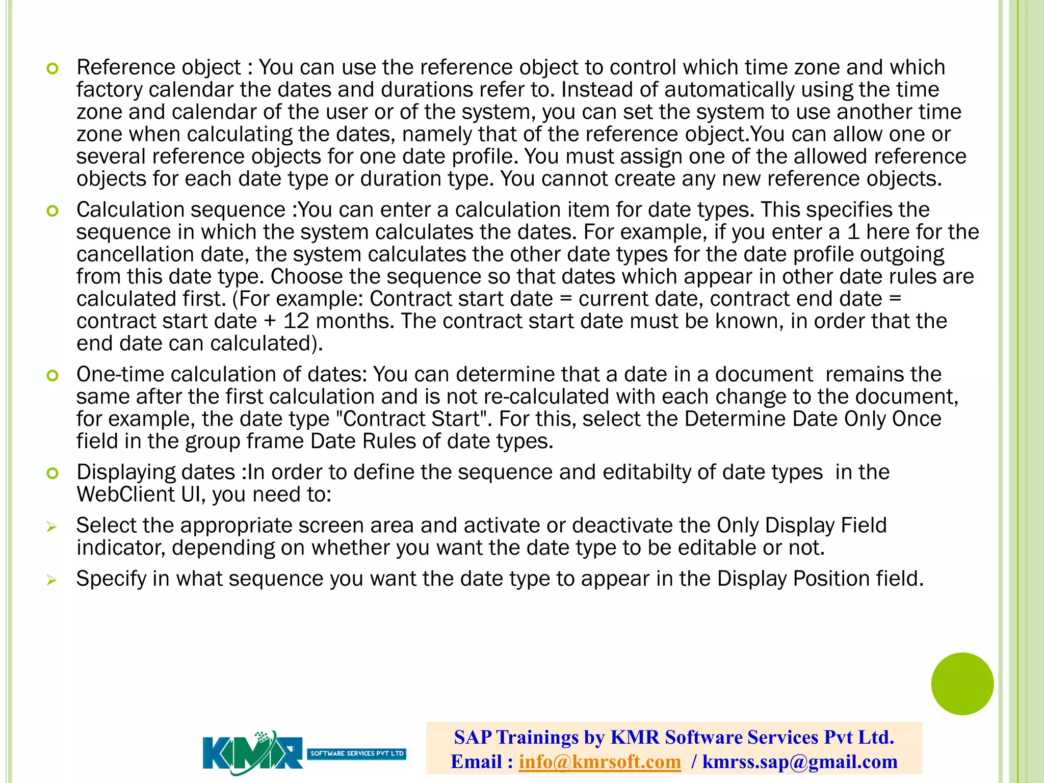  Reference object : You can use the reference object to control which time zone and which
factory calendar the dates and durations refer to. Instead of automatically using the time
zone and calendar of the user or of the system, you can set the system to use another time
zone when calculating the dates, namely that of the reference object.You can allow one or
several reference objects for one date profile. You must assign one of the allowed reference
objects for each date type or duration type. You cannot create any new reference objects.
 Calculation sequence :You can enter a calculation item for date types. This specifies the
sequence in which the system calculates the dates. For example, if you enter a 1 here for the
cancellation date, the system calculates the other date types for the date profile outgoing
from this date type. Choose the sequence so that dates which appear in other date rules are
calculated first. (For example: Contract start date = current date, contract end date =
contract start date + 12 months. The contract start date must be known, in order that the
end date can calculated).
 One-time calculation of dates: You can determine that a date in a document remains the
same after the first calculation and is not re-calculated with each change to the document,
for example, the date type "Contract Start". For this, select the Determine Date Only Once
field in the group frame Date Rules of date types.
 Displaying dates :In order to define the sequence and editabilty of date types in the
WebClient UI, you need to:
 Select the appropriate screen area and activate or deactivate the Only Display Field
indicator, depending on whether you want the date type to be editable or not.
 Specify in what sequence you want the date type to appear in the Display Position field.
SAP Trainings by KMR Software Services Pvt Ltd.
Email : info@kmrsoft.com / kmrss.sap@gmail.com
 