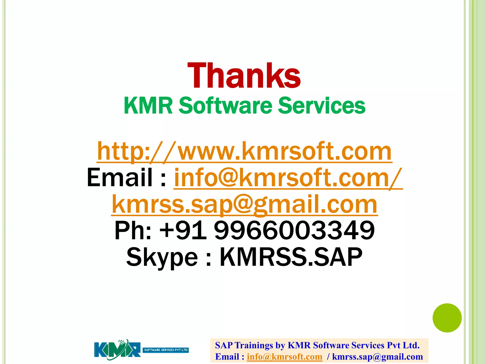SAP Trainings by KMR Software Services Pvt Ltd.
Email : info@kmrsoft.com / kmrss.sap@gmail.com
Thanks
KMR Software Services
http://www.kmrsoft.com
Email : info@kmrsoft.com/
kmrss.sap@gmail.com
Ph: +91 9966003349
Skype : KMRSS.SAP
 