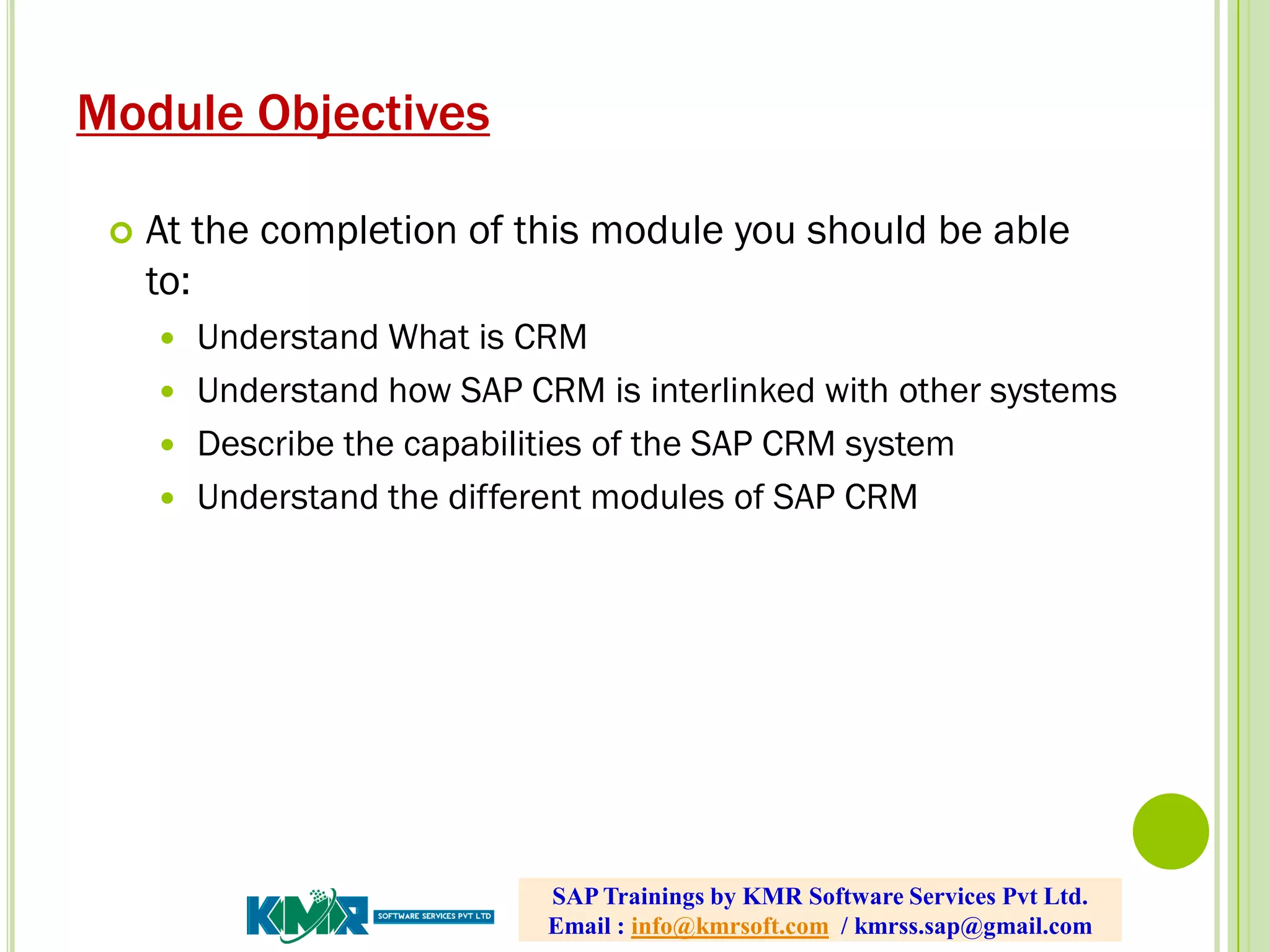Module Objectives
 At the completion of this module you should be able
to:
 Understand What is CRM
 Understand how SAP CRM is interlinked with other systems
 Describe the capabilities of the SAP CRM system
 Understand the different modules of SAP CRM
SAP Trainings by KMR Software Services Pvt Ltd.
Email : info@kmrsoft.com / kmrss.sap@gmail.com
 