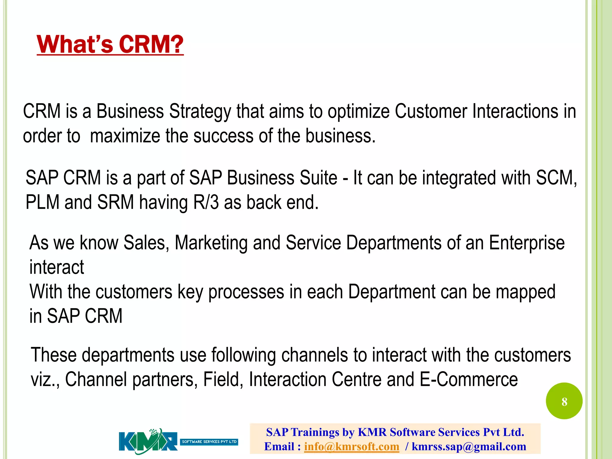 8
CRM is a Business Strategy that aims to optimize Customer Interactions in
order to maximize the success of the business.
SAP CRM is a part of SAP Business Suite - It can be integrated with SCM,
PLM and SRM having R/3 as back end.
As we know Sales, Marketing and Service Departments of an Enterprise
interact
With the customers key processes in each Department can be mapped
in SAP CRM
These departments use following channels to interact with the customers
viz., Channel partners, Field, Interaction Centre and E-Commerce
What’s CRM?
SAP Trainings by KMR Software Services Pvt Ltd.
Email : info@kmrsoft.com / kmrss.sap@gmail.com
 