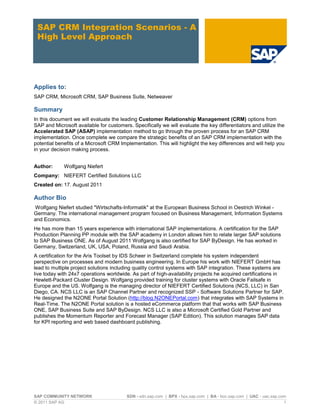 SAP COMMUNITY NETWORK SDN - sdn.sap.com | BPX - bpx.sap.com | BA - boc.sap.com | UAC - uac.sap.com
© 2011 SAP AG 1
SAP CRM Integration Scenarios - A
High Level Approach
Applies to:
SAP CRM, Microsoft CRM, SAP Business Suite, Netweaver
Summary
In this document we will evaluate the leading Customer Relationship Management (CRM) options from
SAP and Microsoft available for customers. Specifically we will evaluate the key differentiators and utilize the
Accelerated SAP (ASAP) implementation method to go through the proven process for an SAP CRM
implementation. Once complete we compare the strategic benefits of an SAP CRM implementation with the
potential benefits of a Microsoft CRM Implementation. This will highlight the key differences and will help you
in your decision making process.
Author: Wolfgang Niefert
Company: NIEFERT Certified Solutions LLC
Created on: 17. August 2011
Author Bio
Wolfgang Niefert studied "Wirtschafts-Informatik" at the European Business School in Oestrich Winkel -
Germany. The international management program focused on Business Management, Information Systems
and Economics.
He has more than 15 years experience with international SAP implementations. A certification for the SAP
Production Planning PP module with the SAP academy in London allows him to relate larger SAP solutions
to SAP Business ONE. As of August 2011 Wolfgang is also certified for SAP ByDesign. He has worked in
Germany, Switzerland, UK, USA, Poland, Russia and Saudi Arabia.
A certification for the Aris Toolset by IDS Scheer in Switzerland complete his system independent
perspective on processes and modern business engineering. In Europe his work with NIEFERT GmbH has
lead to multiple project solutions including quality control systems with SAP integration. These systems are
live today with 24x7 operations worldwide. As part of high-availability projects he acquired certifications in
Hewlett-Packard Cluster Design. Wolfgang provided training for cluster systems with Oracle Failsafe in
Europe and the US. Wolfgang is the managing director of NIEFERT Certified Solutions (NCS, LLC) in San
Diego, CA. NCS LLC is an SAP Channel Partner and recognized SSP - Software Solutions Partner for SAP.
He designed the N2ONE Portal Solution (http://blog.N2ONEPortal.com) that integrates with SAP Systems in
Real-Time. The N2ONE Portal solution is a hosted eCommerce platform that that works with SAP Business
ONE, SAP Business Suite and SAP ByDesign. NCS LLC is also a Microsoft Certified Gold Partner and
publishes the Momentum Reporter and Forecast Manager (SAP Edition). This solution manages SAP data
for KPI reporting and web based dashboard publishing.
 