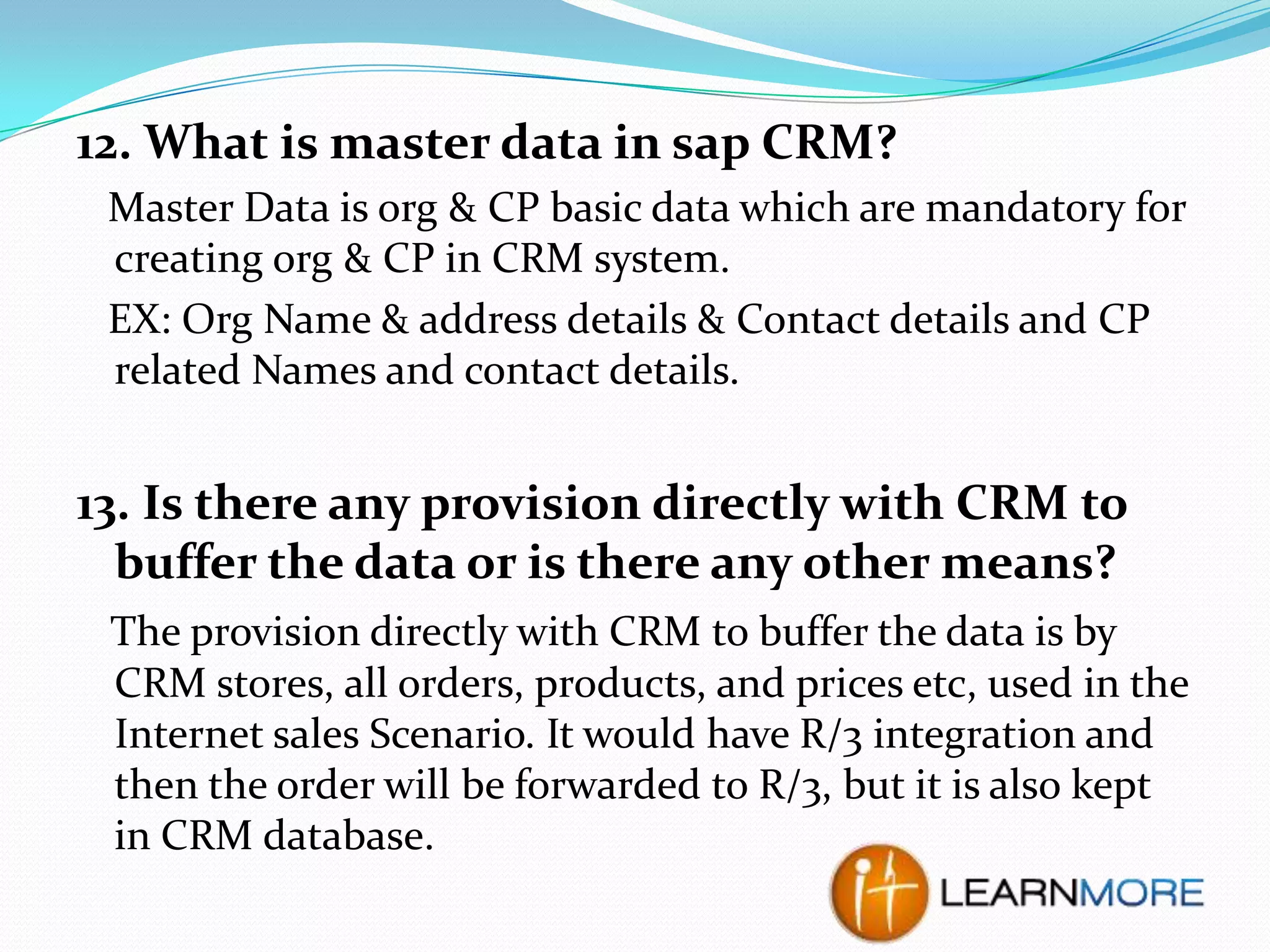 12. What is master data in sap CRM?
Master Data is org & CP basic data which are mandatory for
creating org & CP in CRM system.
EX: Org Name & address details & Contact details and CP
related Names and contact details.

13. Is there any provision directly with CRM to
buffer the data or is there any other means?
The provision directly with CRM to buffer the data is by
CRM stores, all orders, products, and prices etc, used in the
Internet sales Scenario. It would have R/3 integration and
then the order will be forwarded to R/3, but it is also kept
in CRM database.

 