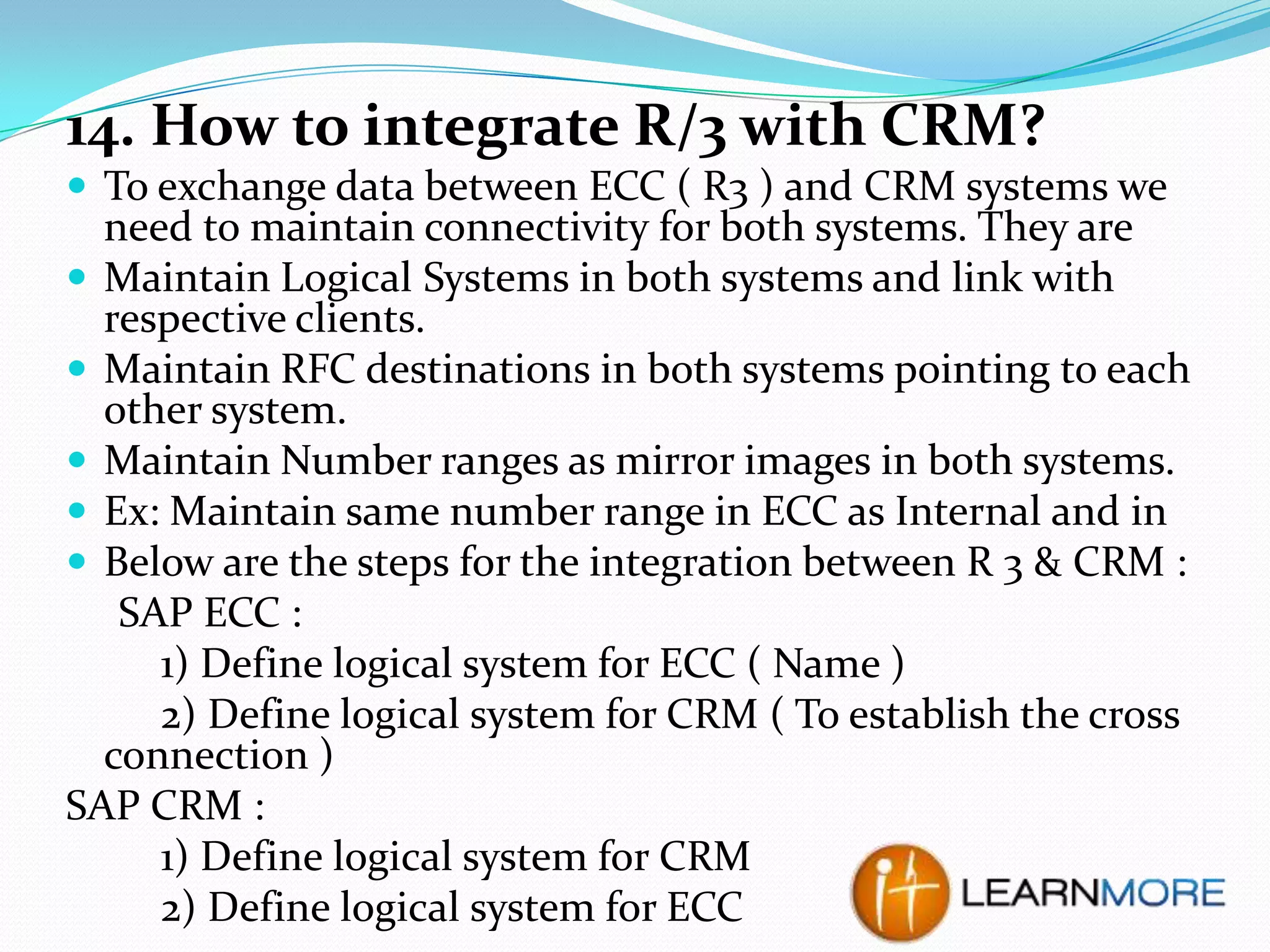 14. How to integrate R/3 with CRM?
 To exchange data between ECC ( R3 ) and CRM systems we

need to maintain connectivity for both systems. They are
 Maintain Logical Systems in both systems and link with
respective clients.
 Maintain RFC destinations in both systems pointing to each
other system.
 Maintain Number ranges as mirror images in both systems.
 Ex: Maintain same number range in ECC as Internal and in
 Below are the steps for the integration between R 3 & CRM :
SAP ECC :
1) Define logical system for ECC ( Name )
2) Define logical system for CRM ( To establish the cross
connection )
SAP CRM :
1) Define logical system for CRM
2) Define logical system for ECC

 