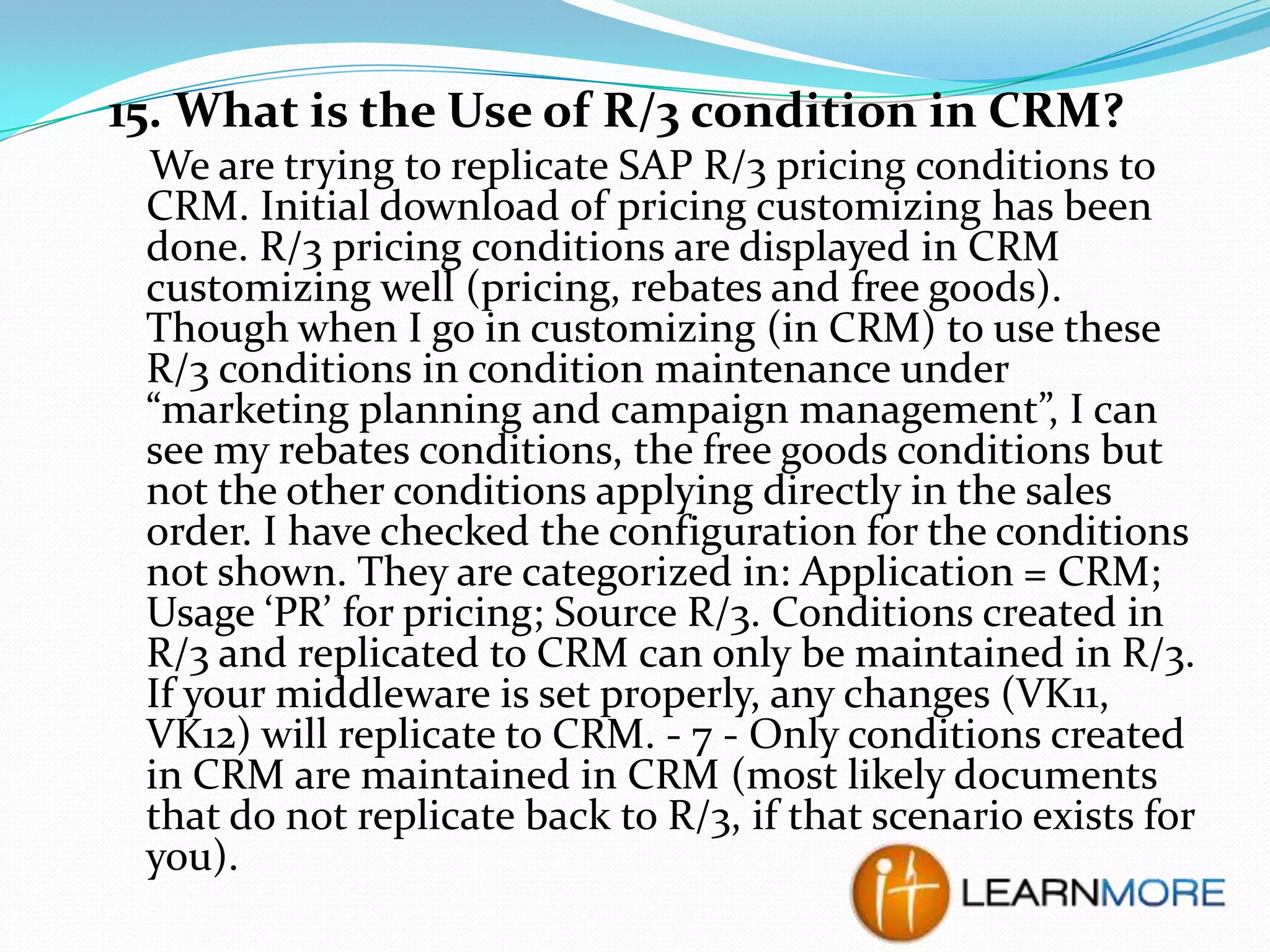 15. What is the Use of R/3 condition in CRM?
We are trying to replicate SAP R/3 pricing conditions to
CRM. Initial download of pricing customizing has been
done. R/3 pricing conditions are displayed in CRM
customizing well (pricing, rebates and free goods).
Though when I go in customizing (in CRM) to use these
R/3 conditions in condition maintenance under
“marketing planning and campaign management”, I can
see my rebates conditions, the free goods conditions but
not the other conditions applying directly in the sales
order. I have checked the configuration for the conditions
not shown. They are categorized in: Application = CRM;
Usage ‘PR’ for pricing; Source R/3. Conditions created in
R/3 and replicated to CRM can only be maintained in R/3.
If your middleware is set properly, any changes (VK11,
VK12) will replicate to CRM. - 7 - Only conditions created
in CRM are maintained in CRM (most likely documents
that do not replicate back to R/3, if that scenario exists for
you).

 