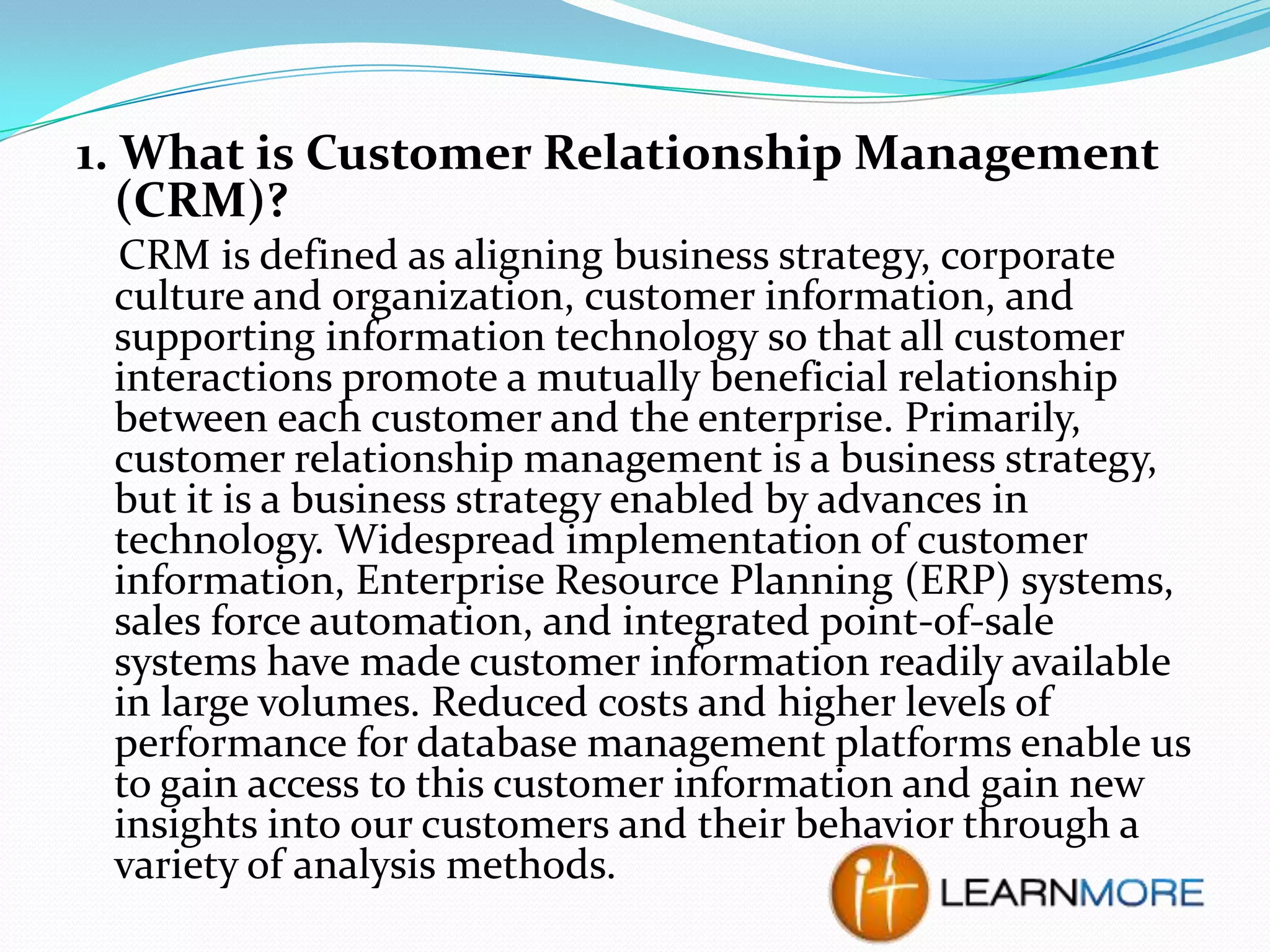 1. What is Customer Relationship Management
(CRM)?
CRM is defined as aligning business strategy, corporate
culture and organization, customer information, and
supporting information technology so that all customer
interactions promote a mutually beneficial relationship
between each customer and the enterprise. Primarily,
customer relationship management is a business strategy,
but it is a business strategy enabled by advances in
technology. Widespread implementation of customer
information, Enterprise Resource Planning (ERP) systems,
sales force automation, and integrated point-of-sale
systems have made customer information readily available
in large volumes. Reduced costs and higher levels of
performance for database management platforms enable us
to gain access to this customer information and gain new
insights into our customers and their behavior through a
variety of analysis methods.

 