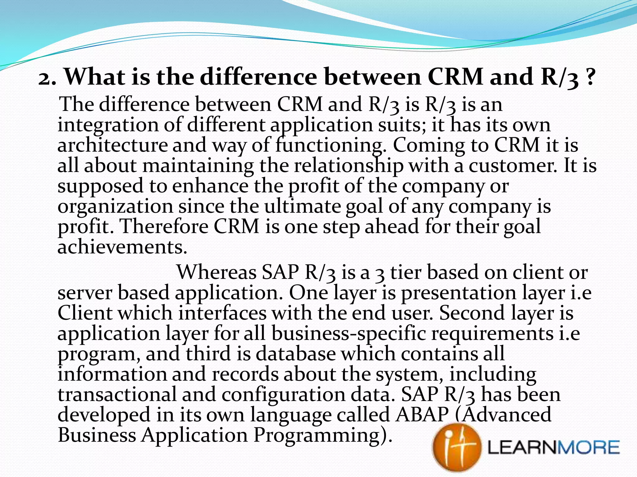 2. What is the difference between CRM and R/3 ?
The difference between CRM and R/3 is R/3 is an
integration of different application suits; it has its own
architecture and way of functioning. Coming to CRM it is
all about maintaining the relationship with a customer. It is
supposed to enhance the profit of the company or
organization since the ultimate goal of any company is
profit. Therefore CRM is one step ahead for their goal
achievements.
Whereas SAP R/3 is a 3 tier based on client or
server based application. One layer is presentation layer i.e
Client which interfaces with the end user. Second layer is
application layer for all business-specific requirements i.e
program, and third is database which contains all
information and records about the system, including
transactional and configuration data. SAP R/3 has been
developed in its own language called ABAP (Advanced
Business Application Programming).

 
