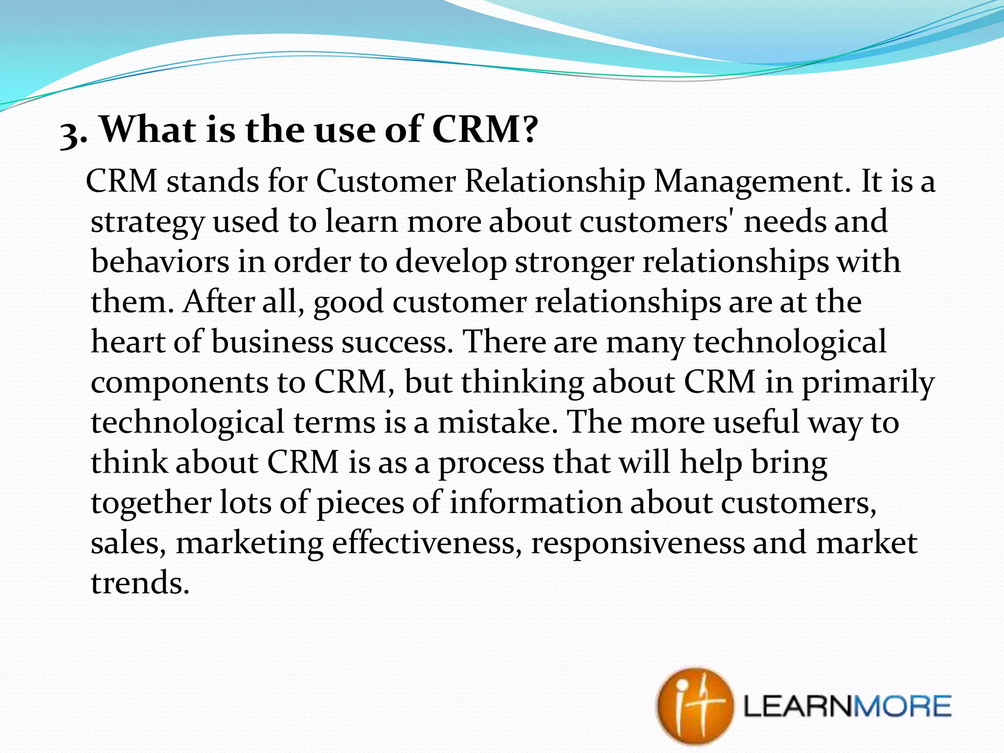 3. What is the use of CRM?
CRM stands for Customer Relationship Management. It is a
strategy used to learn more about customers' needs and
behaviors in order to develop stronger relationships with
them. After all, good customer relationships are at the
heart of business success. There are many technological
components to CRM, but thinking about CRM in primarily
technological terms is a mistake. The more useful way to
think about CRM is as a process that will help bring
together lots of pieces of information about customers,
sales, marketing effectiveness, responsiveness and market
trends.

 