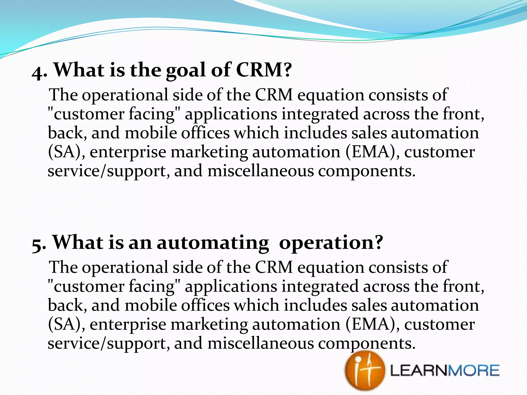 4. What is the goal of CRM?
The operational side of the CRM equation consists of
"customer facing" applications integrated across the front,
back, and mobile offices which includes sales automation
(SA), enterprise marketing automation (EMA), customer
service/support, and miscellaneous components.

5. What is an automating operation?
The operational side of the CRM equation consists of
"customer facing" applications integrated across the front,
back, and mobile offices which includes sales automation
(SA), enterprise marketing automation (EMA), customer
service/support, and miscellaneous components.

 