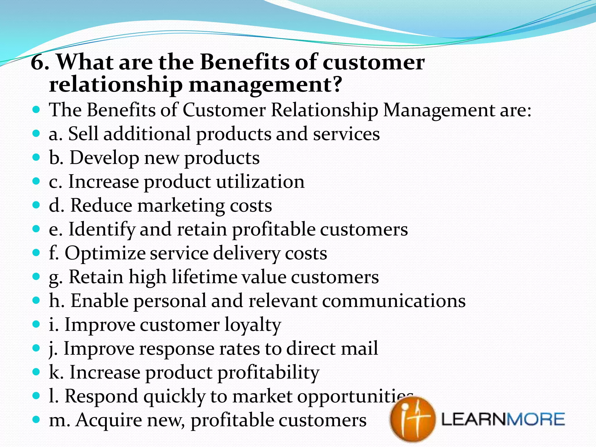 6. What are the Benefits of customer
relationship management?















The Benefits of Customer Relationship Management are:
a. Sell additional products and services
b. Develop new products
c. Increase product utilization
d. Reduce marketing costs
e. Identify and retain profitable customers
f. Optimize service delivery costs
g. Retain high lifetime value customers
h. Enable personal and relevant communications
i. Improve customer loyalty
j. Improve response rates to direct mail
k. Increase product profitability
l. Respond quickly to market opportunities
m. Acquire new, profitable customers

 