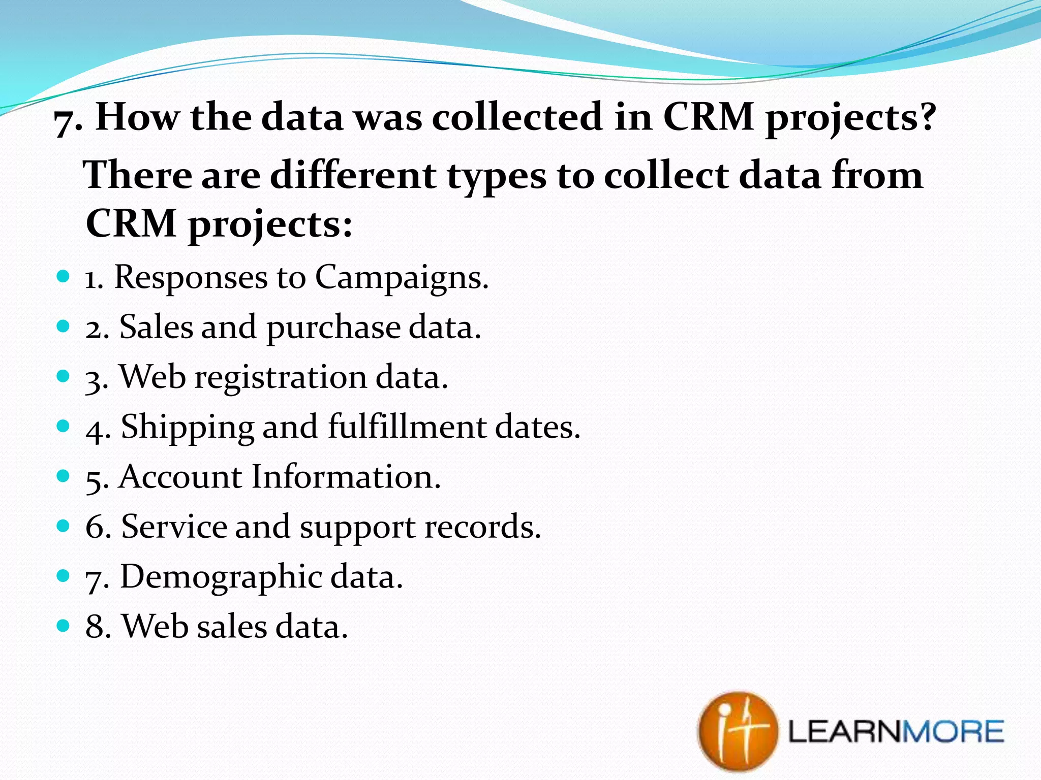 7. How the data was collected in CRM projects?
There are different types to collect data from
CRM projects:
 1. Responses to Campaigns.
 2. Sales and purchase data.
 3. Web registration data.
 4. Shipping and fulfillment dates.
 5. Account Information.
 6. Service and support records.
 7. Demographic data.

 8. Web sales data.

 