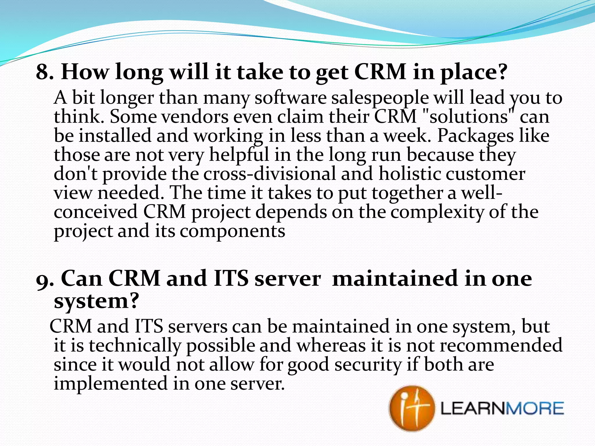 8. How long will it take to get CRM in place?
A bit longer than many software salespeople will lead you to
think. Some vendors even claim their CRM "solutions" can
be installed and working in less than a week. Packages like
those are not very helpful in the long run because they
don't provide the cross-divisional and holistic customer
view needed. The time it takes to put together a wellconceived CRM project depends on the complexity of the
project and its components

9. Can CRM and ITS server maintained in one
system?
CRM and ITS servers can be maintained in one system, but
it is technically possible and whereas it is not recommended
since it would not allow for good security if both are
implemented in one server.

 