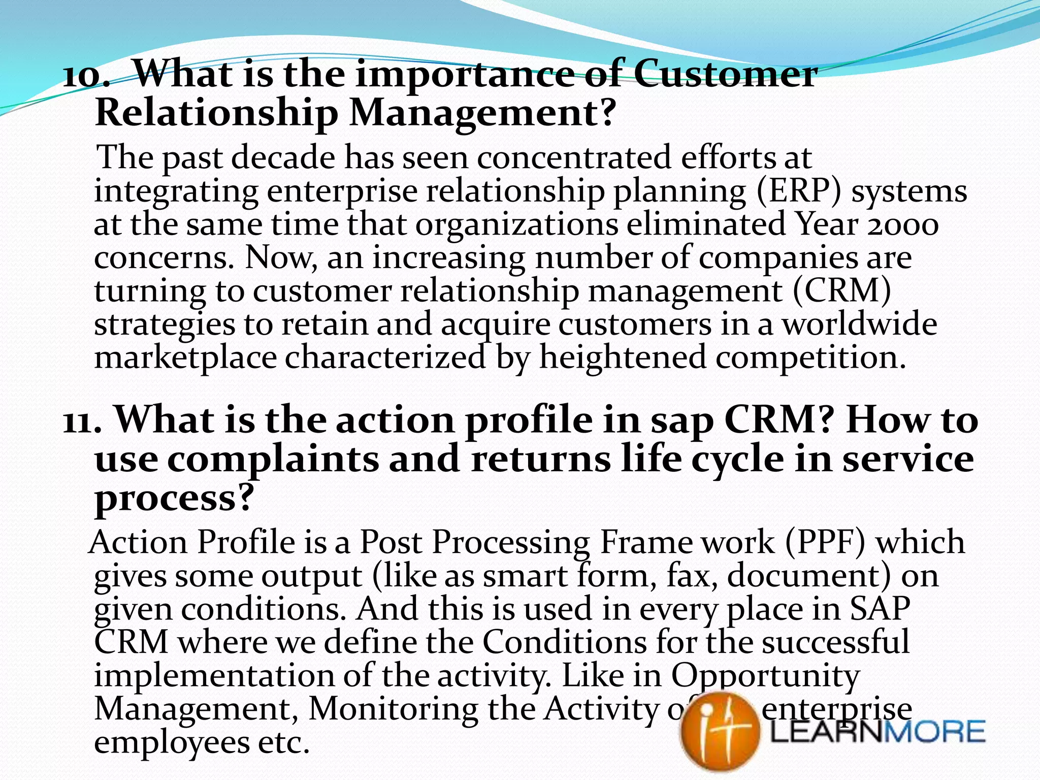 10. What is the importance of Customer
Relationship Management?
The past decade has seen concentrated efforts at
integrating enterprise relationship planning (ERP) systems
at the same time that organizations eliminated Year 2000
concerns. Now, an increasing number of companies are
turning to customer relationship management (CRM)
strategies to retain and acquire customers in a worldwide
marketplace characterized by heightened competition.

11. What is the action profile in sap CRM? How to
use complaints and returns life cycle in service
process?
Action Profile is a Post Processing Frame work (PPF) which
gives some output (like as smart form, fax, document) on
given conditions. And this is used in every place in SAP
CRM where we define the Conditions for the successful
implementation of the activity. Like in Opportunity
Management, Monitoring the Activity of the enterprise
employees etc.

 