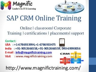 SAP CRM Online Training 
Online | classroom| Corporate 
Training | certifications | placements| support 
Contact: 
USA : +1-6786933994,+1-6786933475 
India : +91-9052666558,+91-9052666559, 040-69990056 
E-mail : info@magnifictraining.com 
Visit : www.magnifictraining.com 
http://www.magnifictraining.com/ 
 