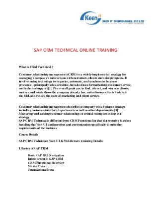 SAP CRM TECHNICAL ONLINE TRAINING


What is CRM Technical ?

Customer relationship management (CRM) is a widely-implemented strategy for
managing a company’s interactions with customers, clients and sales prospects. It
involves using technology to organize, automate, and synchronize business
processes—principally sales activities, but also those formarketing, customer service,
and technical support.[1] The overall goals are to find, attract, and win new clients,
nurture and retain those the company already has, entice former clients back into
the fold, and reduce the costs of marketing and client service.


Customer relationship management describes a company-wide business strategy
including customer-interface departments as well as other departments.[3]
Measuring and valuing customer relationships is critical to implementing this
strategy
SAP CRM Technical is different from CRM Functional in that this training involves
handling the Web UI configuration and customization specifically to suite the
requirements of the business

Course Details

SAP CRM Technical ( Web UI & Middleware )training Details:

I. Basics of SAP CRM

       Basic SAP GUI Navigation
       Introduction to SAP CRM
       CRM Functional Overview
       Master Data
       Transactional Data
 