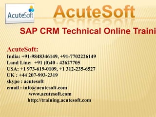 SAP CRM Technical Online Traini
AcuteSoft:
India: +91-9848346149, +91-7702226149
Land Line: +91 (0)40 - 42627705
USA: +1 973-619-0109, +1 312-235-6527
UK : +44 207-993-2319
skype : acutesoft
email : info@acutesoft.com
www.acutesoft.com
http://training.acutesoft.com
 