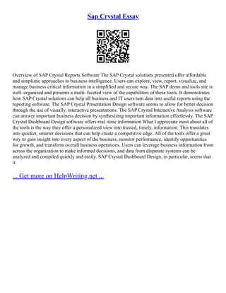 Sap Crystal Essay
Overview of SAP Crystal Reports Software The SAP Crystal solutions presented offer affordable
and simplistic approaches to business intelligence. Users can explore, view, report, visualize, and
manage business critical information in a simplified and secure way. The SAP demo and tools site is
well–organized and presents a multi–faceted view of the capabilities of these tools. It demonstrates
how SAP Crystal solutions can help all business and IT users turn data into useful reports using the
reporting software. The SAP Crystal Presentation Design software seems to allow for better decision
through the use of visually, interactive presentations. The SAP Crystal Interactive Analysis software
can answer important business decision by synthesizing important information effortlessly. The SAP
Crystal Dashboard Design software offers real–time information What I appreciate most about all of
the tools is the way they offer a personalized view into trusted, timely, information. This translates
into quicker, smarter decisions that can help create a competitive edge. All of the tools offer a great
way to gain insight into every aspect of the business, monitor performance, identify opportunities
for growth, and transform overall business operations. Users can leverage business information from
across the organization to make informed decisions, and data from disparate systems can be
analyzed and compiled quickly and easily. SAP Crystal Dashboard Design, in particular, seems that
it
... Get more on HelpWriting.net ...
 