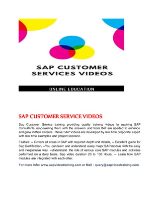 SAP CUSTOMER SERVICE VIDEOS
Sap Customer Service training providing quality training videos to aspiring SAP
Consultants empowering them with the answers and tools that are needed to enhance
and grow in their careers. These SAP Videos are developed by real time corporate expert
with real time examples and project scenario.
Feature: -- Covers all areas in SAP with required depth and details, -- Excellent guide for
Sap Certification, --You can learn and understand every major SAP module with the easy
and inexpensive way, --Understand the role of various core SAP modules and activities
performed on a daily basis. Sap video duration 20 to 100 Hours. -- Learn how SAP
modules are integrated with each other.
For more info: www.sapvideotraining.com or Mail : query@sapvideotraining.com
 