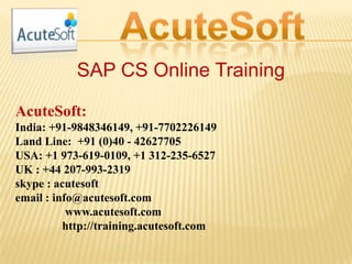 SAP CS Online Training
AcuteSoft:
India: +91-9848346149, +91-7702226149
Land Line: +91 (0)40 - 42627705
USA: +1 973-619-0109, +1 312-235-6527
UK : +44 207-993-2319
skype : acutesoft
email : info@acutesoft.com
www.acutesoft.com
http://training.acutesoft.com
 