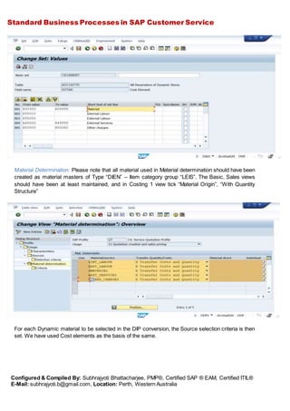 Standard Business Processes in SAP Customer Service
Configured & Compiled By: Subhrajyoti Bhattacharjee, PMP®, Certified SAP ® EAM, Certified ITIL®
E-Mail: subhrajyoti.b@gmail.com, Location: Perth, Western Australia
Material Determination: Please note that all material used in Material determination should have been
created as material masters of Type “DIEN” – Item category group “LEIS”. The Basic, Sales views
should have been at least maintained, and in Costing 1 view tick “Material Origin”, “With Quantity
Structure”
For each Dynamic material to be selected in the DIP conversion, the Source selection criteria is then
set. We have used Cost elements as the basis of the same.
 