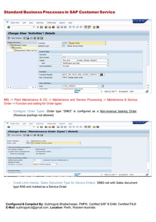 Standard Business Processes in SAP Customer Service
Configured & Compiled By: Subhrajyoti Bhattacharjee, PMP®, Certified SAP ® EAM, Certified ITIL®
E-Mail: subhrajyoti.b@gmail.com, Location: Perth, Western Australia
IMG -> Plant Maintenance & CS -> Maintenance and Service Processing -> Maintenance & Service
Order -> Function and setting for Order types
- Configure Order Types: Order type “SM03” is configured as a Non-revenue bearing Order.
(Revenue postings not allowed)
- Credit Limit checks, Sales Document Type for Service Orders: SM03 set with Sales document
type RAS and marked as a Service Order
 