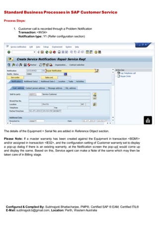 Standard Business Processes in SAP Customer Service
Configured & Compiled By: Subhrajyoti Bhattacharjee, PMP®, Certified SAP ® EAM, Certified ITIL®
E-Mail: subhrajyoti.b@gmail.com, Location: Perth, Western Australia
Process Steps:
1. Customer call is recorded through a Problem Notification
Transaction: <IW54>
Notification type: Y1 (Refer configuration section)
The details of the Equipment + Serial No are added in Reference Object section.
Please Note: If a master warranty has been created against the Equipment in transaction <BGM1>
and/or assigned in transaction <IE02>, and the configuration setting of Customer warranty set to display
a pop-up dialog if there is an existing warranty, at the Notification screen the pop-up[ would come up
and display the same. Based on this, Service agent can make a Note of the same which may then be
taken care of in Billing stage.
 