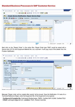 Standard Business Processes in SAP Customer Service
Configured & Compiled By: Subhrajyoti Bhattacharjee, PMP®, Certified SAP ® EAM, Certified ITIL®
E-Mail: subhrajyoti.b@gmail.com, Location: Perth, Western Australia
Next click on the “Repair Order” in the action Box. Repair Order type “RAS” would be raised with a
Service item (D110) and Equipment-Material No. as a sub-item. It will copy most of the details from the
Problem Notification.
Message “Repair order will be created after saving” will be issued. Save the Notification. If it asks for a
Technical Reference Object, enter the Equipment No of the Equipment to be repaired.
 