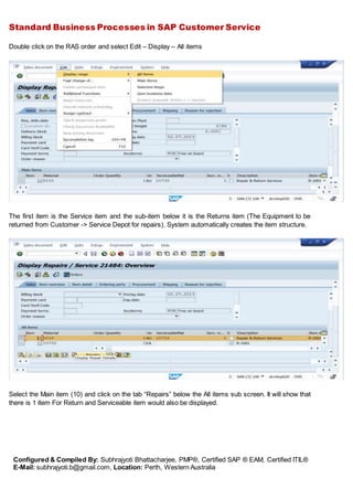 Standard Business Processes in SAP Customer Service
Configured & Compiled By: Subhrajyoti Bhattacharjee, PMP®, Certified SAP ® EAM, Certified ITIL®
E-Mail: subhrajyoti.b@gmail.com, Location: Perth, Western Australia
Double click on the RAS order and select Edit – Display – All items
The first item is the Service item and the sub-item below it is the Returns item (The Equipment to be
returned from Customer -> Service Depot for repairs). System automatically creates the item structure.
Select the Main item (10) and click on the tab “Repairs” below the All items sub screen. It will show that
there is 1 item For Return and Serviceable item would also be displayed.
 