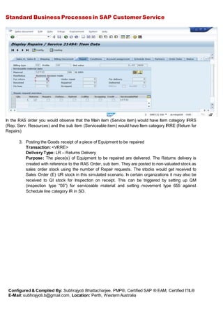 Standard Business Processes in SAP Customer Service
Configured & Compiled By: Subhrajyoti Bhattacharjee, PMP®, Certified SAP ® EAM, Certified ITIL®
E-Mail: subhrajyoti.b@gmail.com, Location: Perth, Western Australia
In the RAS order you would observe that the Main item (Service item) would have Item category IRRS
(Rep. Serv. Resources) and the sub item (Serviceable item) would have Item category IRRE (Return for
Repairs)
3. Posting the Goods receipt of a piece of Equipment to be repaired
Transaction: <VRRE>
Delivery Type: LR – Returns Delivery
Purpose: The piece(s) of Equipment to be repaired are delivered. The Returns delivery is
created with reference to the RAS Order, sub item. They are posted to non-valuated stock as
sales order stock using the number of Repair requests. The stocks would get received to
Sales Order (E) UR stock in this simulated scenario. In certain organizations it may also be
received to QI stock for Inspection on receipt. This can be triggered by setting up QM
(inspection type “05”) for serviceable material and setting movement type 655 against
Schedule line category IR in SD.
 