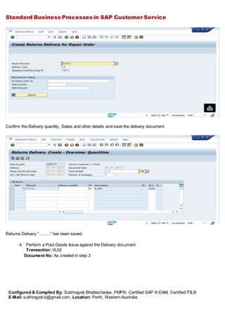 Standard Business Processes in SAP Customer Service
Configured & Compiled By: Subhrajyoti Bhattacharjee, PMP®, Certified SAP ® EAM, Certified ITIL®
E-Mail: subhrajyoti.b@gmail.com, Location: Perth, Western Australia
Confirm the Delivery quantity, Dates and other details and save the delivery document
Returns Delivery “……..” has been saved.
4. Perform a Post Goods Issue against the Delivery document
Transaction: VL02
Document No: As created in step 3
 