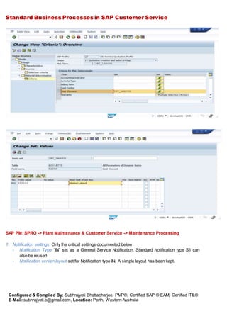 Standard Business Processes in SAP Customer Service
Configured & Compiled By: Subhrajyoti Bhattacharjee, PMP®, Certified SAP ® EAM, Certified ITIL®
E-Mail: subhrajyoti.b@gmail.com, Location: Perth, Western Australia
SAP PM: SPRO -> Plant Maintenance & Customer Service -> Maintenance Processing
1. Notification settings: Only the critical settings documented below
- Notification Type “IN” set as a General Service Notification. Standard Notification type S1 can
also be reused.
- Notification screen layout set for Notification type IN. A simple layout has been kept.
 
