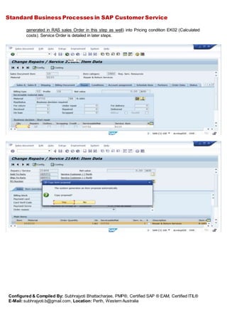 Standard Business Processes in SAP Customer Service
Configured & Compiled By: Subhrajyoti Bhattacharjee, PMP®, Certified SAP ® EAM, Certified ITIL®
E-Mail: subhrajyoti.b@gmail.com, Location: Perth, Western Australia
generated in RAS sales Order in this step as well) into Pricing condition EK02 (Calculated
costs). Service Order is detailed in later steps.
 