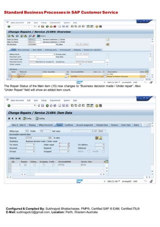 Standard Business Processes in SAP Customer Service
Configured & Compiled By: Subhrajyoti Bhattacharjee, PMP®, Certified SAP ® EAM, Certified ITIL®
E-Mail: subhrajyoti.b@gmail.com, Location: Perth, Western Australia
The Repair Status of the Main item (10) now changes to “Business decision made / Under repair”. Also
“Under Repair” field will show an added item count.
 