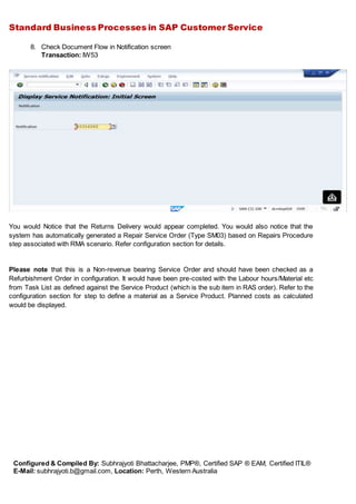 Standard Business Processes in SAP Customer Service
Configured & Compiled By: Subhrajyoti Bhattacharjee, PMP®, Certified SAP ® EAM, Certified ITIL®
E-Mail: subhrajyoti.b@gmail.com, Location: Perth, Western Australia
8. Check Document Flow in Notification screen
Transaction: IW53
You would Notice that the Returns Delivery would appear completed. You would also notice that the
system has automatically generated a Repair Service Order (Type SM03) based on Repairs Procedure
step associated with RMA scenario. Refer configuration section for details.
Please note that this is a Non-revenue bearing Service Order and should have been checked as a
Refurbishment Order in configuration. It would have been pre-costed with the Labour hours/Material etc
from Task List as defined against the Service Product (which is the sub item in RAS order). Refer to the
configuration section for step to define a material as a Service Product. Planned costs as calculated
would be displayed.
 