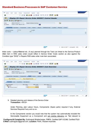 Standard Business Processes in SAP Customer Service
Configured & Compiled By: Subhrajyoti Bhattacharjee, PMP®, Certified SAP ® EAM, Certified ITIL®
E-Mail: subhrajyoti.b@gmail.com, Location: Perth, Western Australia
Initial costs – Labour/Material etc. (if any) planned through the Task List linked to the Service Product
(Main item in RAS sales order) would reflect in Service Order Costs section as also against the
Condition type “EK02” in Repairs RAS sales order main item associated.
9. Detailed planning and release of the Service Order
Transaction: <IW32>
Under Planning, plan Labour Hours, Components (Spare parts) required if any, External
Services Required if any and so on.
In the Components section you would note that the system has automatically included the
Serviceable Equipment as a Component and set costing relevancy as “Not relevant to
 