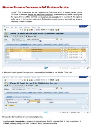 Standard Business Processes in SAP Customer Service
Configured & Compiled By: Subhrajyoti Bhattacharjee, PMP®, Certified SAP ® EAM, Certified ITIL®
E-Mail: subhrajyoti.b@gmail.com, Location: Perth, Western Australia
costing”. This is because we are repairing the Equipment which is already owned by the
customer in principle. If there are additional spare parts that would be required in carrying out
the repair, they would be planned and may/may not be costed (For example: If the repair is
under warranty for the main equipment). In this documented scenario we would see a spare
part being used and costed.
If relevant to costing the added spare part cost would get included in the Service Order cost..
Release the Service Order on completion of planning
 